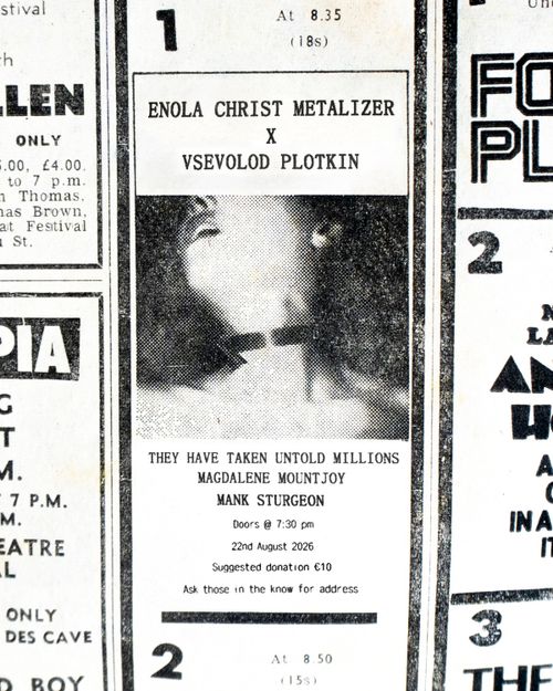 A photograph of a black and white newspaper ad appears front and centre. It is surrounded by other ads which have been cropped so as to frame the one in the middle. The image is greatly enlarged with the viewer able to make out half tone dots and fine scratch marks. In the center of the ad is an image of a woman with her head thrown back in ecstasy. The image ends before where her eyes would be visible. Her collar bones are visible and it is not clear if she is wearing clothes. There appears to be a collar of some sort around her neck. Above this image in a weathered serif font it reads “ENOLA CHRIST METALIZER X VSEVOLOD PLOTKIN”. Beneath the image in a weathered serif font it reads “THEY HAVE TAKEN UNTOLD MILLIONS, MAGDALENE MOUNTJOY, MANK STURGEON”. Beneath this in smaller sans serif text it reads “Doors @ 7:30 pm, 22nd August 2026, Suggested Donation €10, Ask those in the know for address”.